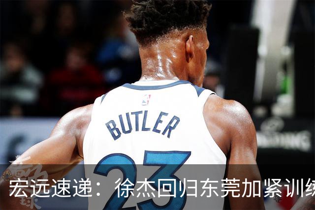 宏远速递：徐杰回归东莞加紧训练，徐昕渴望归队，周鹏力挺团队