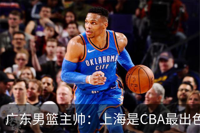 广东男篮主帅：上海是CBA最出色队伍之一，今晚是艰苦挑战