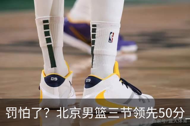 罚怕了？北京男篮三节领先50分 李楠为何仍不收手
