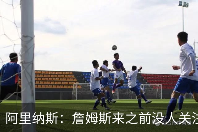 阿里纳斯：詹姆斯来之前没人关注76人，现在突然冒出大批球迷