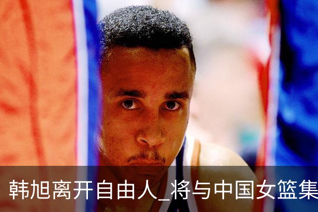 韩旭离开自由人 将与中国女篮集结备战亚洲杯