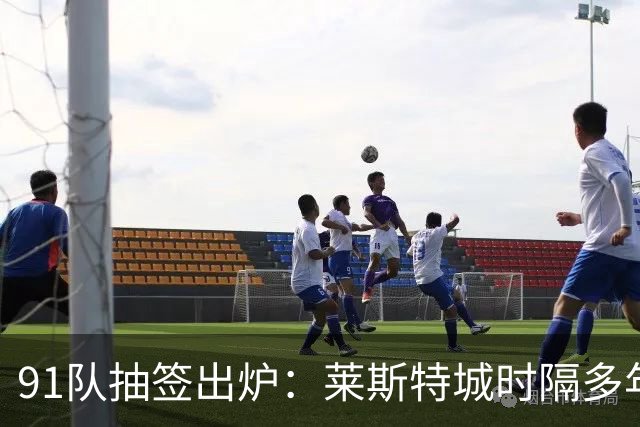91队抽签出炉：莱斯特城时隔多年再战足总杯首轮，对手仅第六级别